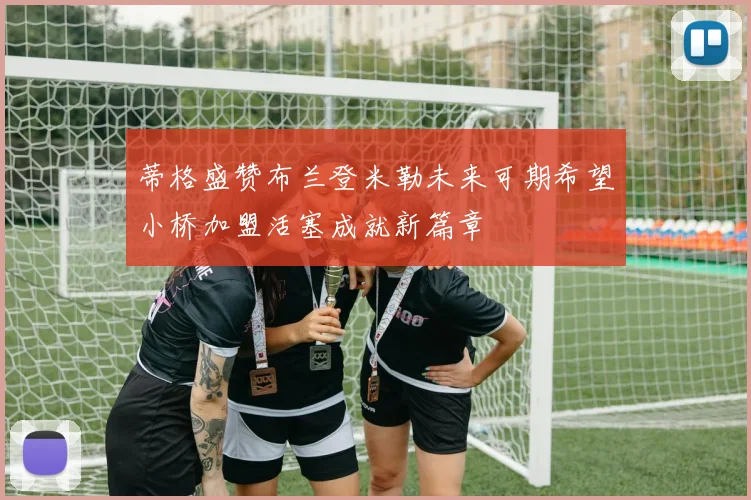蒂格盛赞布兰登米勒未来可期希望小桥加盟活塞成就新篇章
