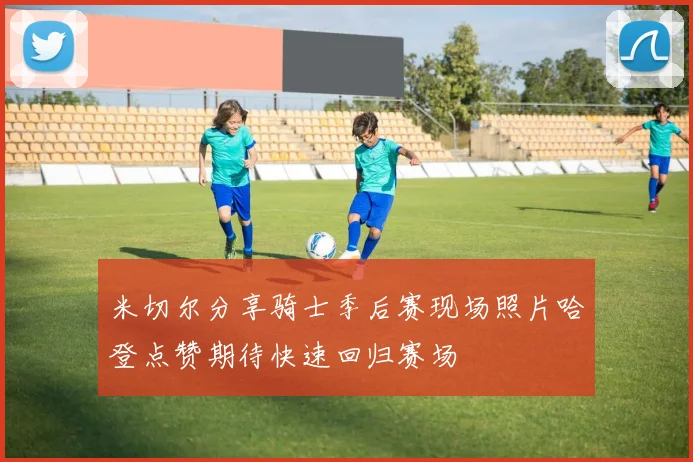 米切尔分享骑士季后赛现场照片哈登点赞期待快速回归赛场