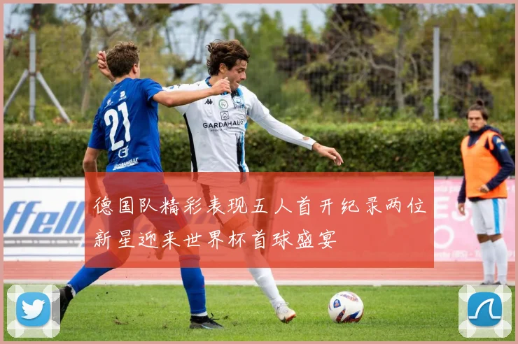 德国队精彩表现五人首开纪录两位新星迎来世界杯首球盛宴