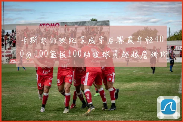 卡斯尔打破纪录成季后赛最年轻400分100篮板100助攻球员超越詹姆斯荣耀时刻