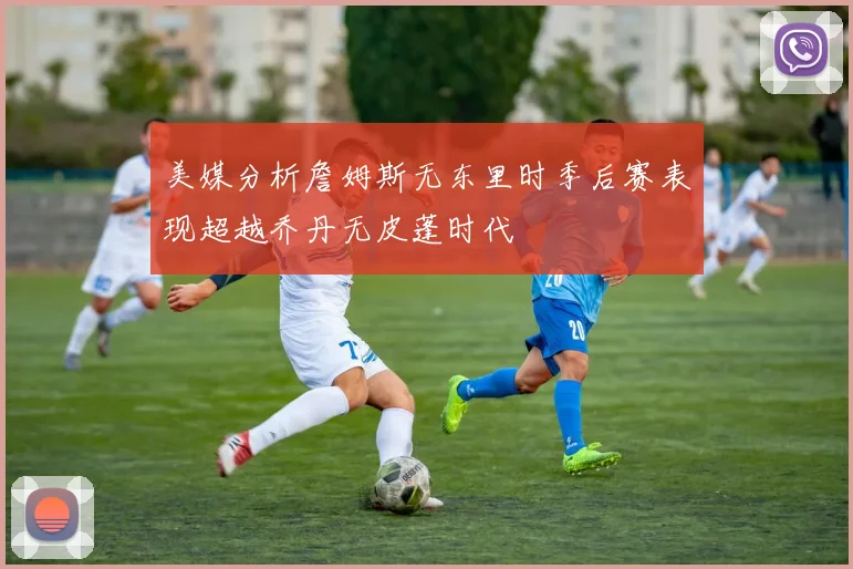 美媒分析詹姆斯无东里时季后赛表现超越乔丹无皮蓬时代