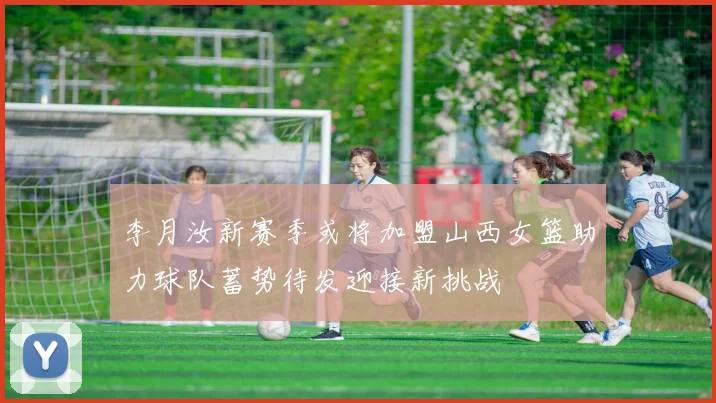 李月汝新赛季或将加盟山西女篮助力球队蓄势待发迎接新挑战
