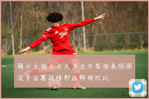 骑士主场三分火力全开客场表现惨淡季后赛战绩形成鲜明对比