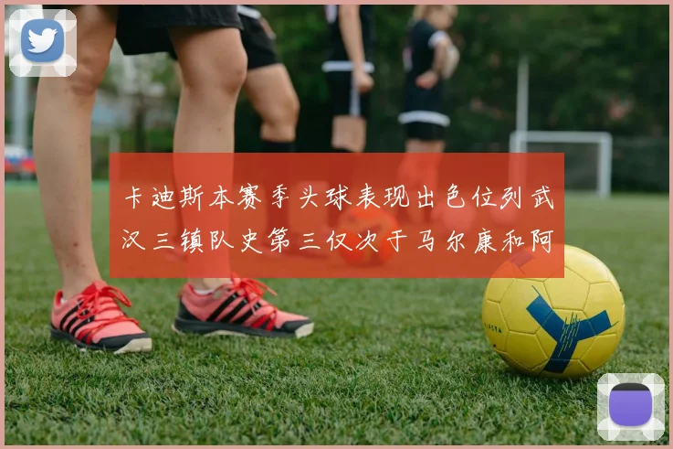 卡迪斯本赛季头球表现出色位列武汉三镇队史第三仅次于马尔康和阿齐兹