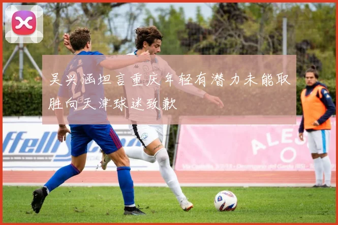 吴兴涵坦言重庆年轻有潜力未能取胜向天津球迷致歉