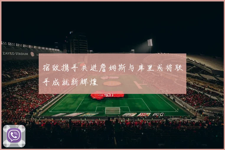 宿敌携手共进詹姆斯与库里或将联手成就新辉煌