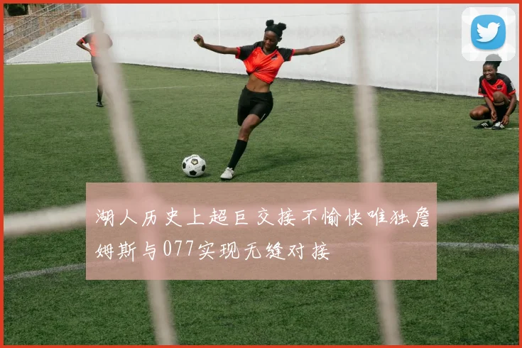 湖人历史上超巨交接不愉快唯独詹姆斯与077实现无缝对接