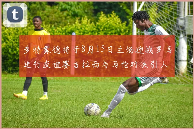 多特蒙德将于8月15日主场迎战罗马进行友谊赛吉拉西与马伦对决引人期待