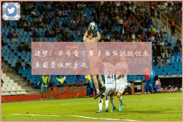 追梦：字母哥下赛季面临挑战但未来前景依然乐观