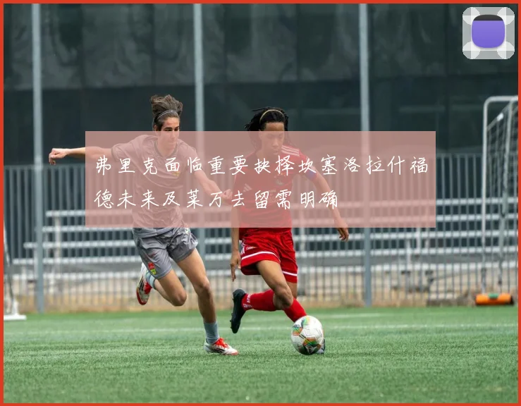 弗里克面临重要抉择坎塞洛拉什福德未来及莱万去留需明确