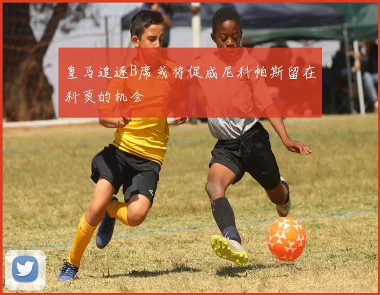皇马追逐B席或将促成尼科帕斯留在科莫的机会