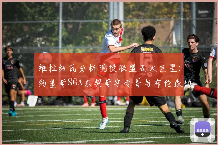 维拉纽瓦分析现役联盟五大巨星：约基奇SGA东契奇字母哥与布伦森的表现与影响