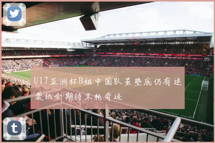 U17亚洲杯B组中国队虽垫底仍有逆袭机会期待末轮奇迹