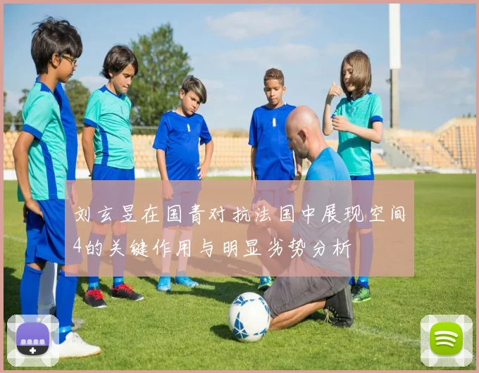 刘玄昱在国青对抗法国中展现空间4的关键作用与明显劣势分析