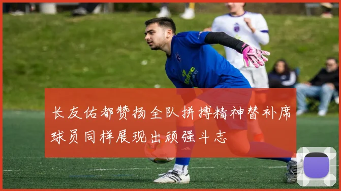 长友佑都赞扬全队拼搏精神替补席球员同样展现出顽强斗志