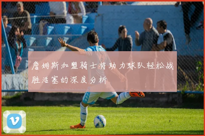 詹姆斯加盟骑士将助力球队轻松战胜活塞的深度分析