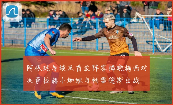 阿根廷与埃及首发阵容揭晓梅西对决萨拉赫小蜘蛛与帕雷德斯出战