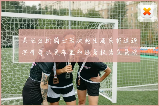 美记分析骑士若次轮出局或将追逐字母哥以莫布里和选秀权为交易核心