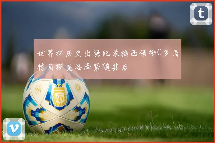 世界杯历史出场纪录梅西领衔C罗马特乌斯克洛泽紧随其后