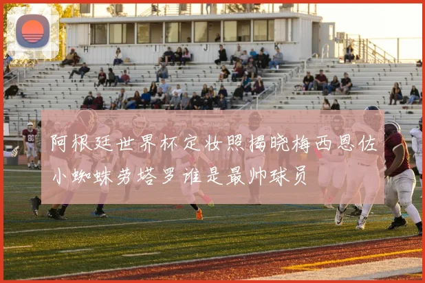 阿根廷世界杯定妆照揭晓梅西恩佐小蜘蛛劳塔罗谁是最帅球员