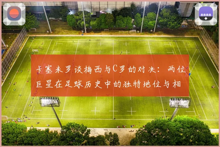 卡塞米罗谈梅西与C罗的对决：两位巨星在足球历史中的独特地位与相互激励