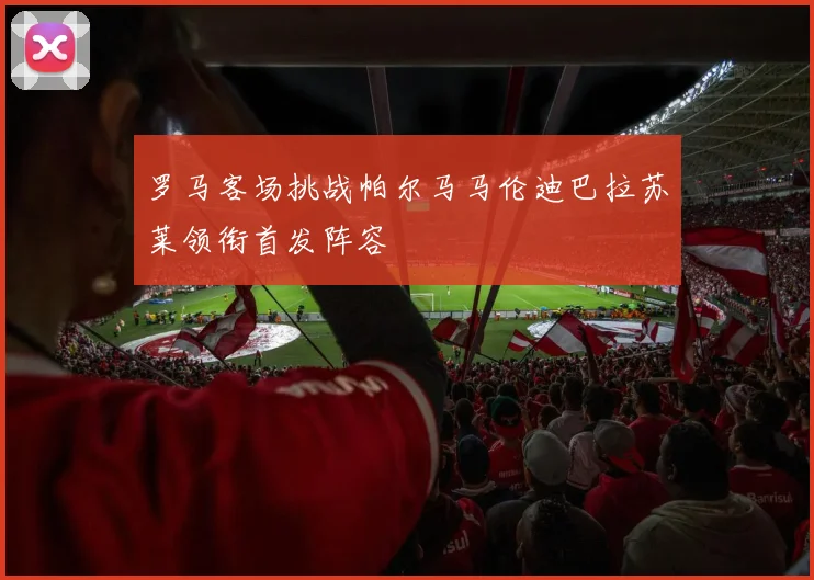 罗马客场挑战帕尔马马伦迪巴拉苏莱领衔首发阵容